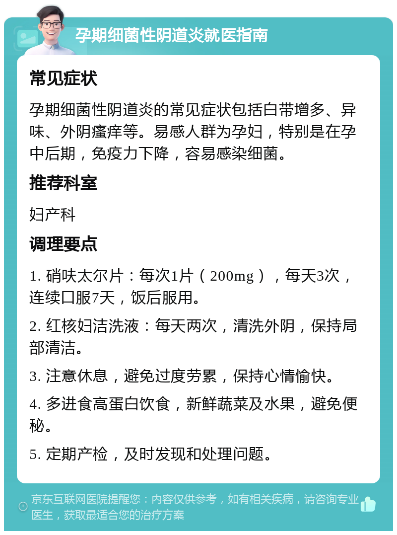 孕期细菌性阴道炎就医指南 常见症状 孕期细菌性阴道炎的常见症状包括白带增多、异味、外阴瘙痒等。易感人群为孕妇，特别是在孕中后期，免疫力下降，容易感染细菌。 推荐科室 妇产科 调理要点 1. 硝呋太尔片：每次1片（200mg），每天3次，连续口服7天，饭后服用。 2. 红核妇洁洗液：每天两次，清洗外阴，保持局部清洁。 3. 注意休息，避免过度劳累，保持心情愉快。 4. 多进食高蛋白饮食，新鲜蔬菜及水果，避免便秘。 5. 定期产检，及时发现和处理问题。