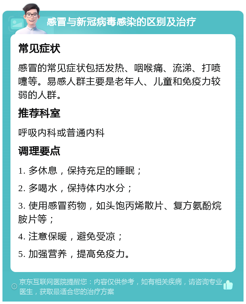 感冒与新冠病毒感染的区别及治疗 常见症状 感冒的常见症状包括发热、咽喉痛、流涕、打喷嚏等。易感人群主要是老年人、儿童和免疫力较弱的人群。 推荐科室 呼吸内科或普通内科 调理要点 1. 多休息，保持充足的睡眠； 2. 多喝水，保持体内水分； 3. 使用感冒药物，如头饱丙烯散片、复方氨酚烷胺片等； 4. 注意保暖，避免受凉； 5. 加强营养，提高免疫力。