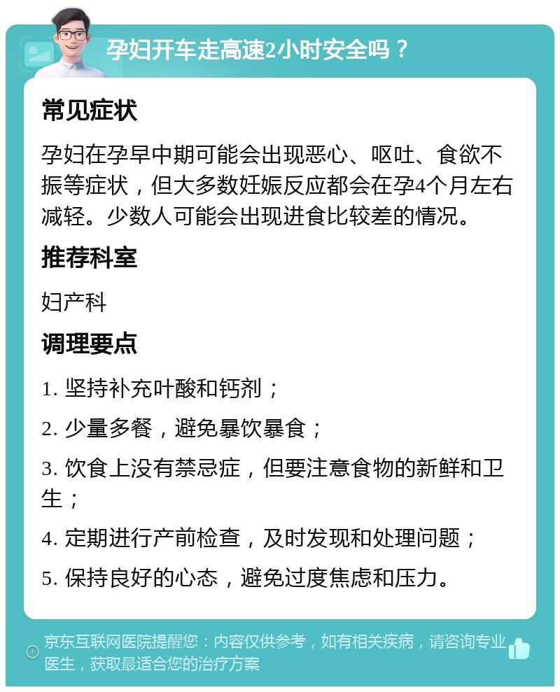 孕妇开车走高速2小时安全吗？ 常见症状 孕妇在孕早中期可能会出现恶心、呕吐、食欲不振等症状，但大多数妊娠反应都会在孕4个月左右减轻。少数人可能会出现进食比较差的情况。 推荐科室 妇产科 调理要点 1. 坚持补充叶酸和钙剂； 2. 少量多餐，避免暴饮暴食； 3. 饮食上没有禁忌症，但要注意食物的新鲜和卫生； 4. 定期进行产前检查，及时发现和处理问题； 5. 保持良好的心态，避免过度焦虑和压力。