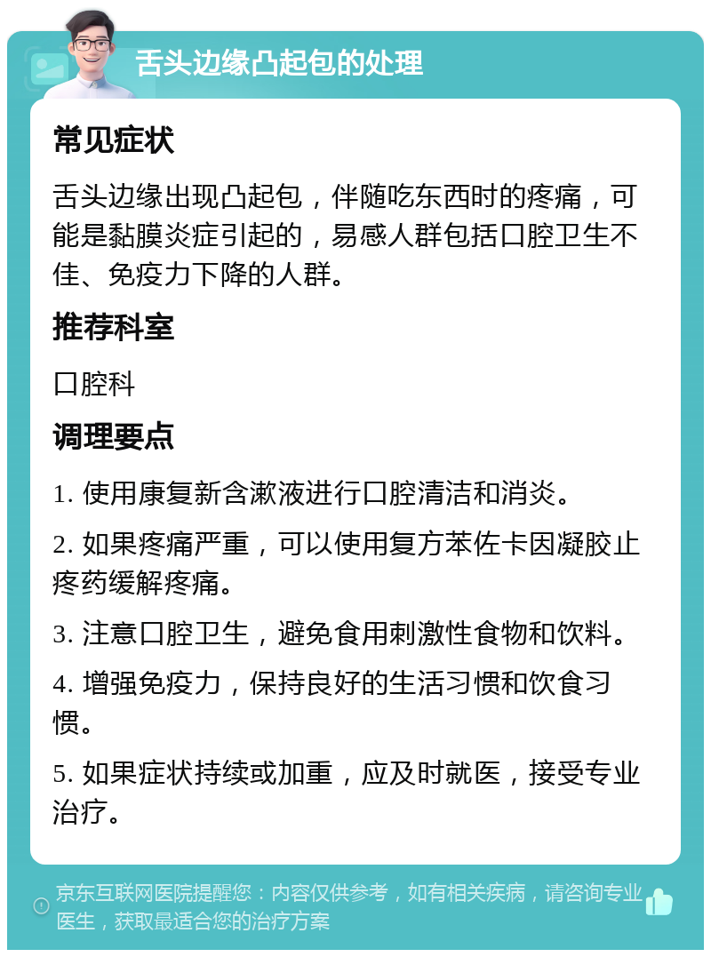 舌头边缘凸起包的处理 常见症状 舌头边缘出现凸起包，伴随吃东西时的疼痛，可能是黏膜炎症引起的，易感人群包括口腔卫生不佳、免疫力下降的人群。 推荐科室 口腔科 调理要点 1. 使用康复新含漱液进行口腔清洁和消炎。 2. 如果疼痛严重，可以使用复方苯佐卡因凝胶止疼药缓解疼痛。 3. 注意口腔卫生，避免食用刺激性食物和饮料。 4. 增强免疫力，保持良好的生活习惯和饮食习惯。 5. 如果症状持续或加重，应及时就医，接受专业治疗。