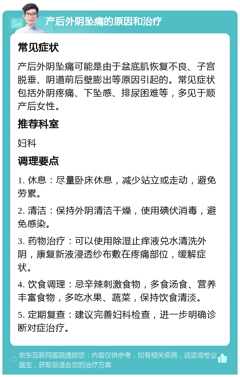 产后外阴坠痛的原因和治疗 常见症状 产后外阴坠痛可能是由于盆底肌恢复不良、子宫脱垂、阴道前后壁膨出等原因引起的。常见症状包括外阴疼痛、下坠感、排尿困难等，多见于顺产后女性。 推荐科室 妇科 调理要点 1. 休息：尽量卧床休息，减少站立或走动，避免劳累。 2. 清洁：保持外阴清洁干燥，使用碘伏消毒，避免感染。 3. 药物治疗：可以使用除湿止痒液兑水清洗外阴，康复新液浸透纱布敷在疼痛部位，缓解症状。 4. 饮食调理：忌辛辣刺激食物，多食汤食、营养丰富食物，多吃水果、蔬菜，保持饮食清淡。 5. 定期复查：建议完善妇科检查，进一步明确诊断对症治疗。