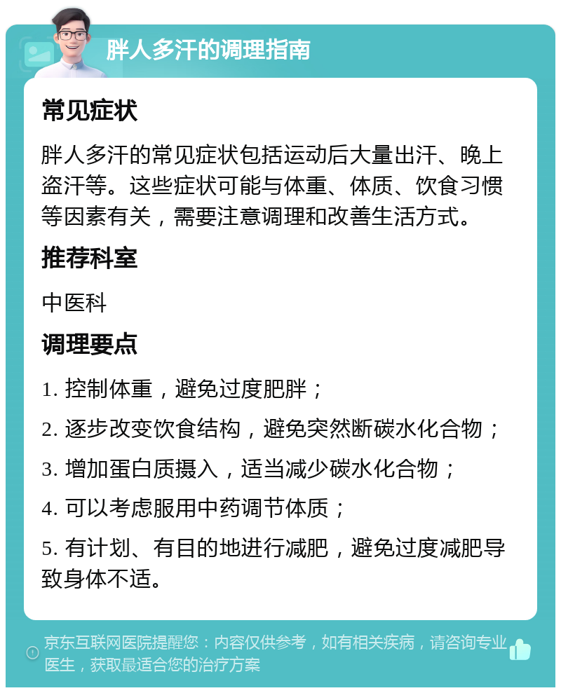 胖人多汗的调理指南 常见症状 胖人多汗的常见症状包括运动后大量出汗、晚上盗汗等。这些症状可能与体重、体质、饮食习惯等因素有关，需要注意调理和改善生活方式。 推荐科室 中医科 调理要点 1. 控制体重，避免过度肥胖； 2. 逐步改变饮食结构，避免突然断碳水化合物； 3. 增加蛋白质摄入，适当减少碳水化合物； 4. 可以考虑服用中药调节体质； 5. 有计划、有目的地进行减肥，避免过度减肥导致身体不适。