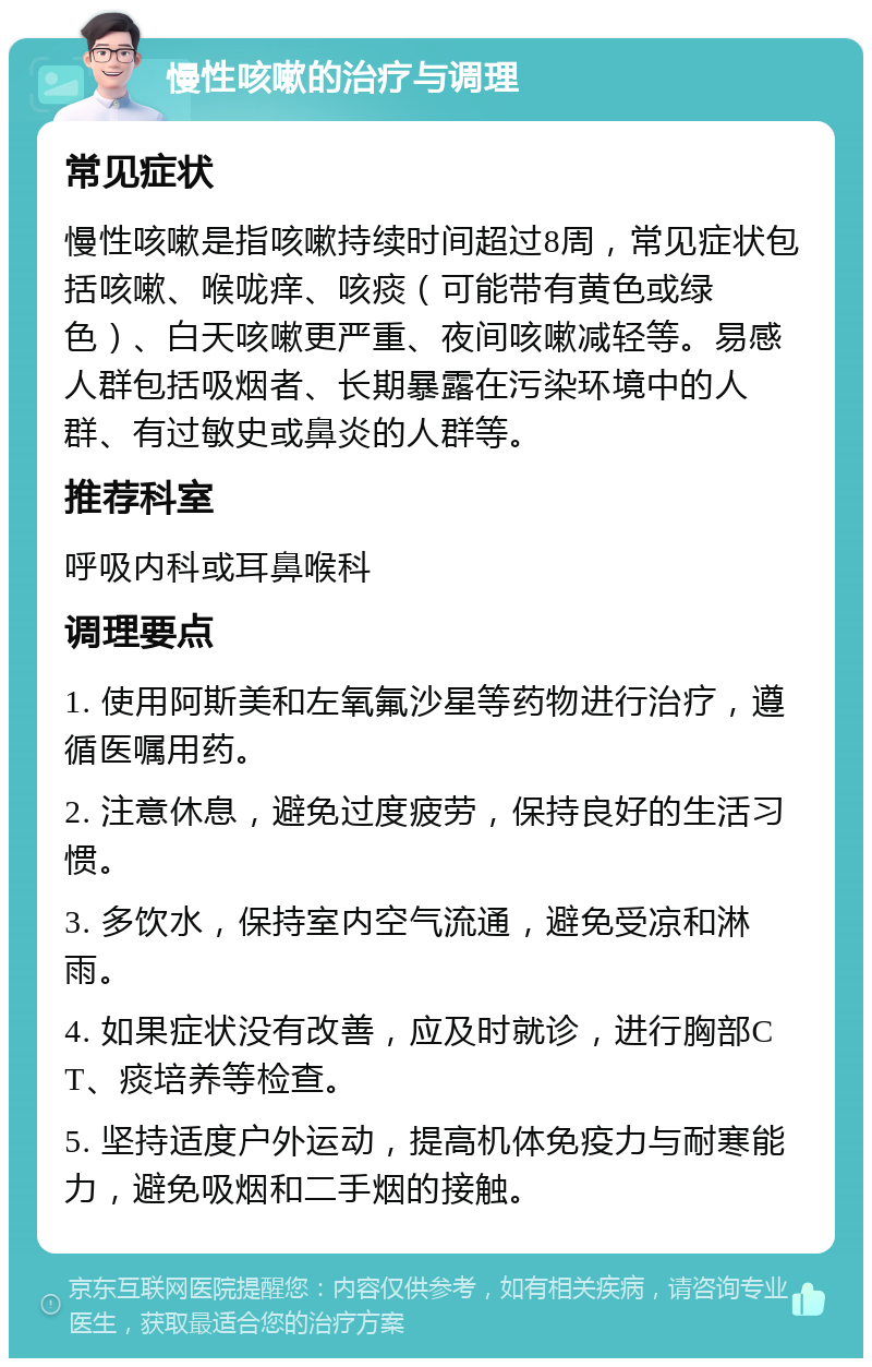 慢性咳嗽的治疗与调理 常见症状 慢性咳嗽是指咳嗽持续时间超过8周，常见症状包括咳嗽、喉咙痒、咳痰（可能带有黄色或绿色）、白天咳嗽更严重、夜间咳嗽减轻等。易感人群包括吸烟者、长期暴露在污染环境中的人群、有过敏史或鼻炎的人群等。 推荐科室 呼吸内科或耳鼻喉科 调理要点 1. 使用阿斯美和左氧氟沙星等药物进行治疗，遵循医嘱用药。 2. 注意休息，避免过度疲劳，保持良好的生活习惯。 3. 多饮水，保持室内空气流通，避免受凉和淋雨。 4. 如果症状没有改善，应及时就诊，进行胸部CT、痰培养等检查。 5. 坚持适度户外运动，提高机体免疫力与耐寒能力，避免吸烟和二手烟的接触。