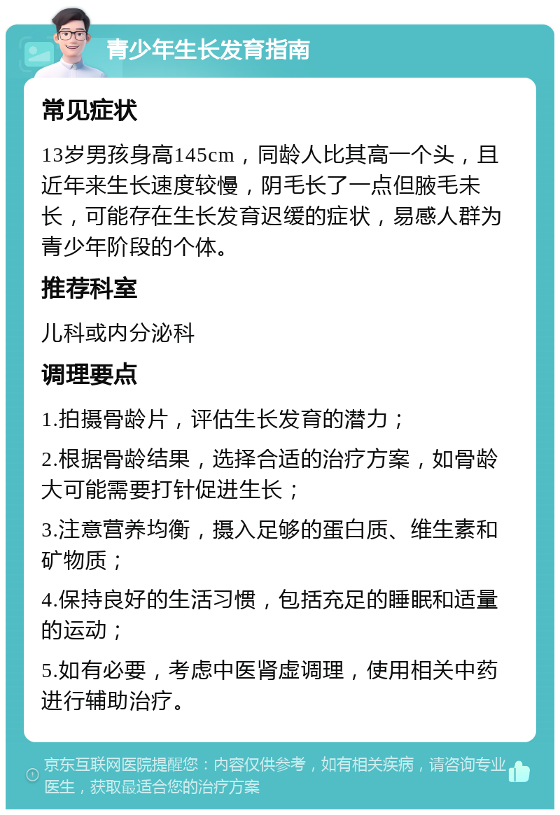 青少年生长发育指南 常见症状 13岁男孩身高145cm，同龄人比其高一个头，且近年来生长速度较慢，阴毛长了一点但腋毛未长，可能存在生长发育迟缓的症状，易感人群为青少年阶段的个体。 推荐科室 儿科或内分泌科 调理要点 1.拍摄骨龄片，评估生长发育的潜力； 2.根据骨龄结果，选择合适的治疗方案，如骨龄大可能需要打针促进生长； 3.注意营养均衡，摄入足够的蛋白质、维生素和矿物质； 4.保持良好的生活习惯，包括充足的睡眠和适量的运动； 5.如有必要，考虑中医肾虚调理，使用相关中药进行辅助治疗。