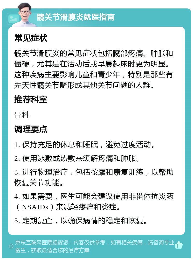 髋关节滑膜炎就医指南 常见症状 髋关节滑膜炎的常见症状包括髋部疼痛、肿胀和僵硬，尤其是在活动后或早晨起床时更为明显。这种疾病主要影响儿童和青少年，特别是那些有先天性髋关节畸形或其他关节问题的人群。 推荐科室 骨科 调理要点 1. 保持充足的休息和睡眠，避免过度活动。 2. 使用冰敷或热敷来缓解疼痛和肿胀。 3. 进行物理治疗，包括按摩和康复训练，以帮助恢复关节功能。 4. 如果需要，医生可能会建议使用非甾体抗炎药（NSAIDs）来减轻疼痛和炎症。 5. 定期复查，以确保病情的稳定和恢复。