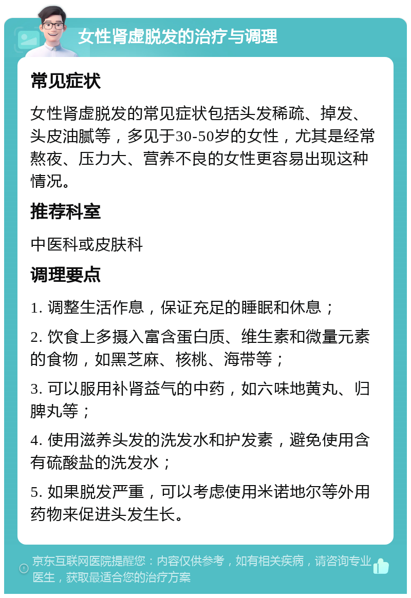 女性肾虚脱发的治疗与调理 常见症状 女性肾虚脱发的常见症状包括头发稀疏、掉发、头皮油腻等，多见于30-50岁的女性，尤其是经常熬夜、压力大、营养不良的女性更容易出现这种情况。 推荐科室 中医科或皮肤科 调理要点 1. 调整生活作息，保证充足的睡眠和休息； 2. 饮食上多摄入富含蛋白质、维生素和微量元素的食物，如黑芝麻、核桃、海带等； 3. 可以服用补肾益气的中药，如六味地黄丸、归脾丸等； 4. 使用滋养头发的洗发水和护发素，避免使用含有硫酸盐的洗发水； 5. 如果脱发严重，可以考虑使用米诺地尔等外用药物来促进头发生长。