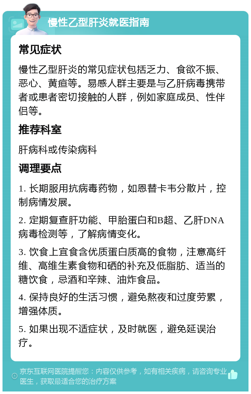 慢性乙型肝炎就医指南 常见症状 慢性乙型肝炎的常见症状包括乏力、食欲不振、恶心、黄疸等。易感人群主要是与乙肝病毒携带者或患者密切接触的人群，例如家庭成员、性伴侣等。 推荐科室 肝病科或传染病科 调理要点 1. 长期服用抗病毒药物，如恩替卡韦分散片，控制病情发展。 2. 定期复查肝功能、甲胎蛋白和B超、乙肝DNA病毒检测等，了解病情变化。 3. 饮食上宜食含优质蛋白质高的食物，注意高纤维、高维生素食物和硒的补充及低脂肪、适当的糖饮食，忌酒和辛辣、油炸食品。 4. 保持良好的生活习惯，避免熬夜和过度劳累，增强体质。 5. 如果出现不适症状，及时就医，避免延误治疗。