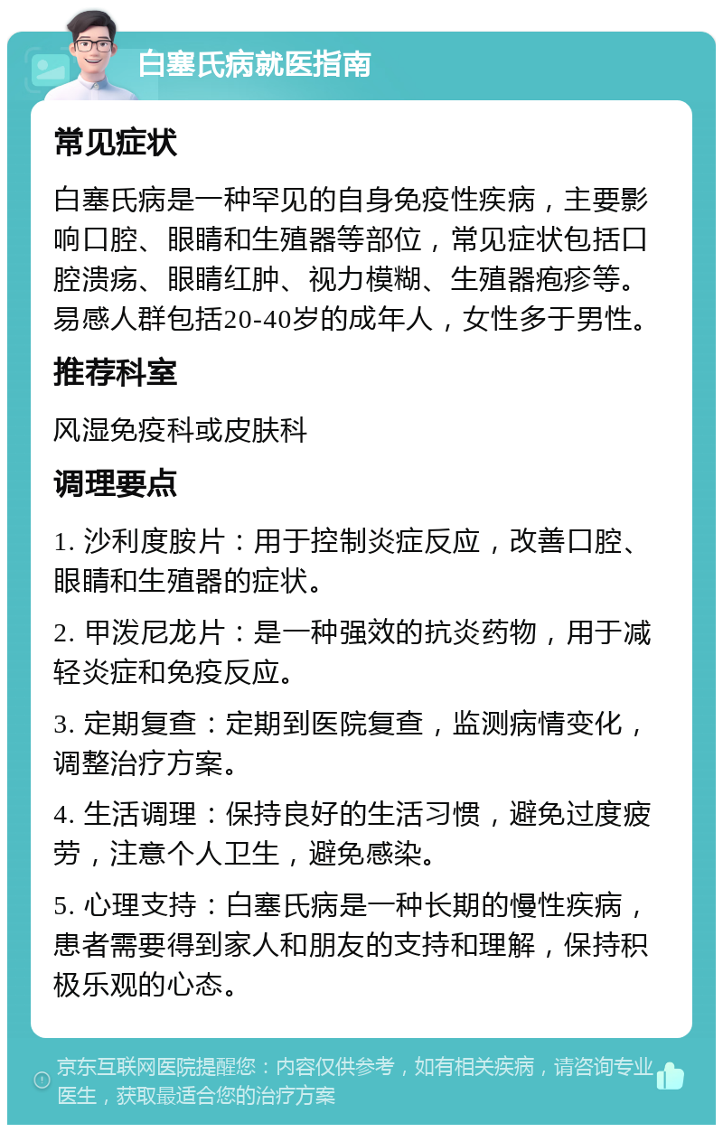 白塞氏病就医指南 常见症状 白塞氏病是一种罕见的自身免疫性疾病，主要影响口腔、眼睛和生殖器等部位，常见症状包括口腔溃疡、眼睛红肿、视力模糊、生殖器疱疹等。易感人群包括20-40岁的成年人，女性多于男性。 推荐科室 风湿免疫科或皮肤科 调理要点 1. 沙利度胺片：用于控制炎症反应，改善口腔、眼睛和生殖器的症状。 2. 甲泼尼龙片：是一种强效的抗炎药物，用于减轻炎症和免疫反应。 3. 定期复查：定期到医院复查，监测病情变化，调整治疗方案。 4. 生活调理：保持良好的生活习惯，避免过度疲劳，注意个人卫生，避免感染。 5. 心理支持：白塞氏病是一种长期的慢性疾病，患者需要得到家人和朋友的支持和理解，保持积极乐观的心态。