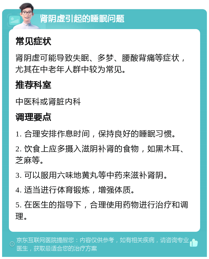 肾阴虚引起的睡眠问题 常见症状 肾阴虚可能导致失眠、多梦、腰酸背痛等症状，尤其在中老年人群中较为常见。 推荐科室 中医科或肾脏内科 调理要点 1. 合理安排作息时间，保持良好的睡眠习惯。 2. 饮食上应多摄入滋阴补肾的食物，如黑木耳、芝麻等。 3. 可以服用六味地黄丸等中药来滋补肾阴。 4. 适当进行体育锻炼，增强体质。 5. 在医生的指导下，合理使用药物进行治疗和调理。