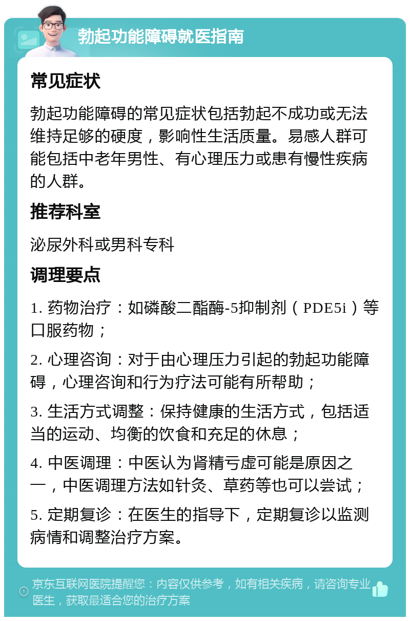 勃起功能障碍就医指南 常见症状 勃起功能障碍的常见症状包括勃起不成功或无法维持足够的硬度，影响性生活质量。易感人群可能包括中老年男性、有心理压力或患有慢性疾病的人群。 推荐科室 泌尿外科或男科专科 调理要点 1. 药物治疗：如磷酸二酯酶-5抑制剂（PDE5i）等口服药物； 2. 心理咨询：对于由心理压力引起的勃起功能障碍，心理咨询和行为疗法可能有所帮助； 3. 生活方式调整：保持健康的生活方式，包括适当的运动、均衡的饮食和充足的休息； 4. 中医调理：中医认为肾精亏虚可能是原因之一，中医调理方法如针灸、草药等也可以尝试； 5. 定期复诊：在医生的指导下，定期复诊以监测病情和调整治疗方案。