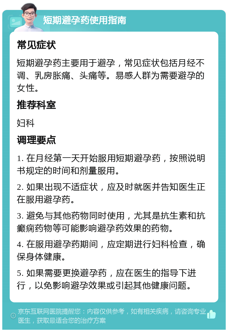 短期避孕药使用指南 常见症状 短期避孕药主要用于避孕，常见症状包括月经不调、乳房胀痛、头痛等。易感人群为需要避孕的女性。 推荐科室 妇科 调理要点 1. 在月经第一天开始服用短期避孕药，按照说明书规定的时间和剂量服用。 2. 如果出现不适症状，应及时就医并告知医生正在服用避孕药。 3. 避免与其他药物同时使用，尤其是抗生素和抗癫痫药物等可能影响避孕药效果的药物。 4. 在服用避孕药期间，应定期进行妇科检查，确保身体健康。 5. 如果需要更换避孕药，应在医生的指导下进行，以免影响避孕效果或引起其他健康问题。