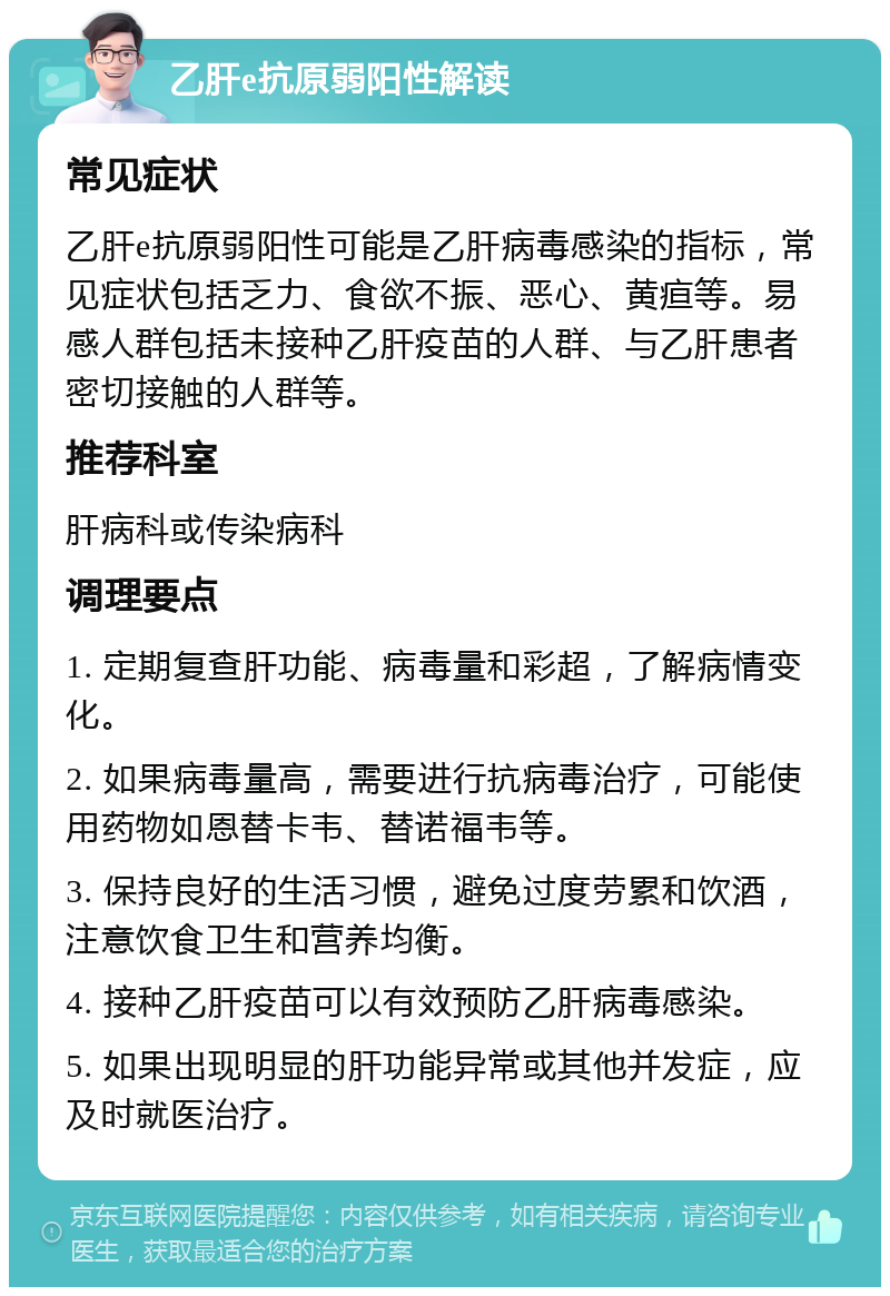 乙肝e抗原弱阳性解读 常见症状 乙肝e抗原弱阳性可能是乙肝病毒感染的指标，常见症状包括乏力、食欲不振、恶心、黄疸等。易感人群包括未接种乙肝疫苗的人群、与乙肝患者密切接触的人群等。 推荐科室 肝病科或传染病科 调理要点 1. 定期复查肝功能、病毒量和彩超，了解病情变化。 2. 如果病毒量高，需要进行抗病毒治疗，可能使用药物如恩替卡韦、替诺福韦等。 3. 保持良好的生活习惯，避免过度劳累和饮酒，注意饮食卫生和营养均衡。 4. 接种乙肝疫苗可以有效预防乙肝病毒感染。 5. 如果出现明显的肝功能异常或其他并发症，应及时就医治疗。