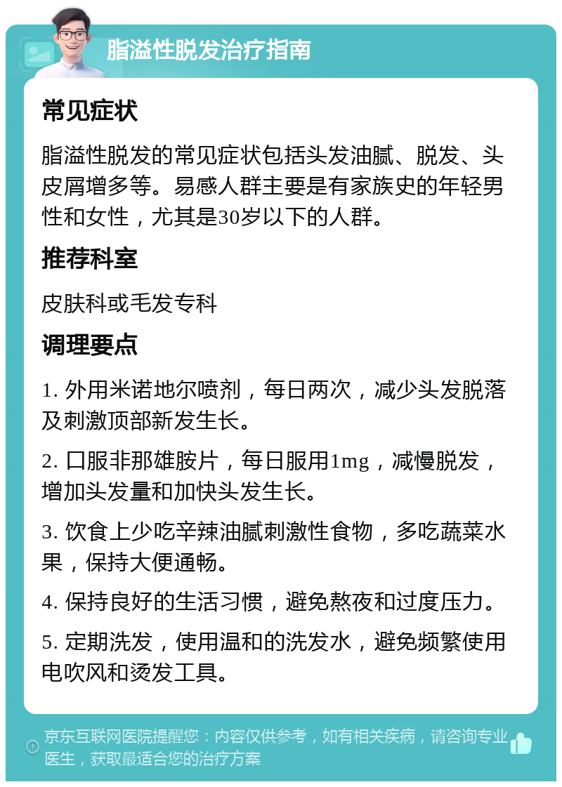 脂溢性脱发治疗指南 常见症状 脂溢性脱发的常见症状包括头发油腻、脱发、头皮屑增多等。易感人群主要是有家族史的年轻男性和女性，尤其是30岁以下的人群。 推荐科室 皮肤科或毛发专科 调理要点 1. 外用米诺地尔喷剂，每日两次，减少头发脱落及刺激顶部新发生长。 2. 口服非那雄胺片，每日服用1mg，减慢脱发，增加头发量和加快头发生长。 3. 饮食上少吃辛辣油腻刺激性食物，多吃蔬菜水果，保持大便通畅。 4. 保持良好的生活习惯，避免熬夜和过度压力。 5. 定期洗发，使用温和的洗发水，避免频繁使用电吹风和烫发工具。