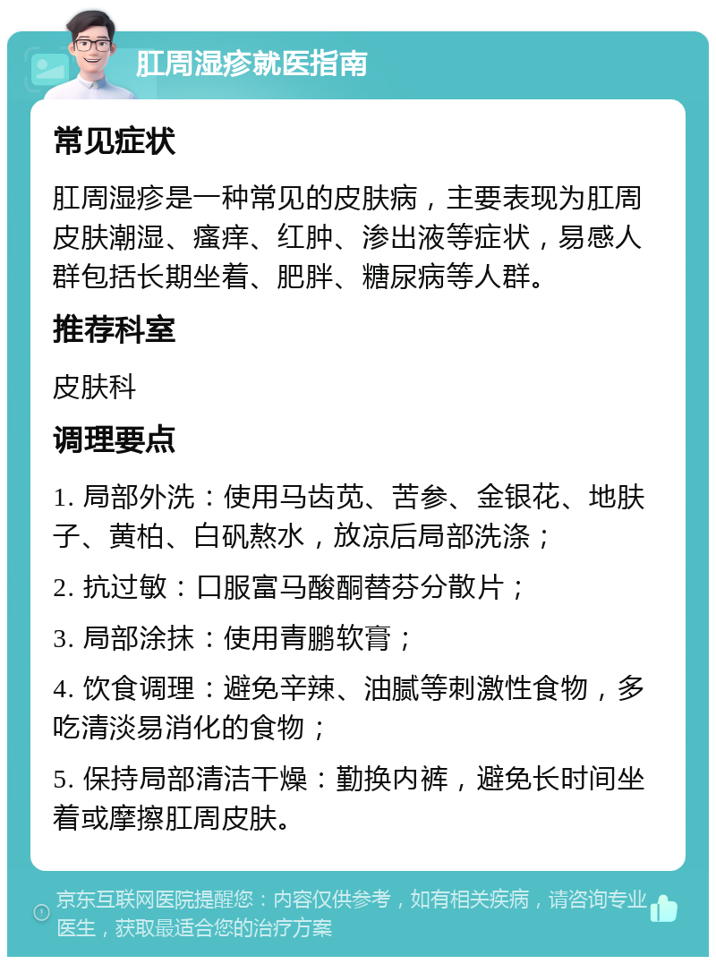 肛周湿疹就医指南 常见症状 肛周湿疹是一种常见的皮肤病，主要表现为肛周皮肤潮湿、瘙痒、红肿、渗出液等症状，易感人群包括长期坐着、肥胖、糖尿病等人群。 推荐科室 皮肤科 调理要点 1. 局部外洗：使用马齿苋、苦参、金银花、地肤子、黄柏、白矾熬水，放凉后局部洗涤； 2. 抗过敏：口服富马酸酮替芬分散片； 3. 局部涂抹：使用青鹏软膏； 4. 饮食调理：避免辛辣、油腻等刺激性食物，多吃清淡易消化的食物； 5. 保持局部清洁干燥：勤换内裤，避免长时间坐着或摩擦肛周皮肤。