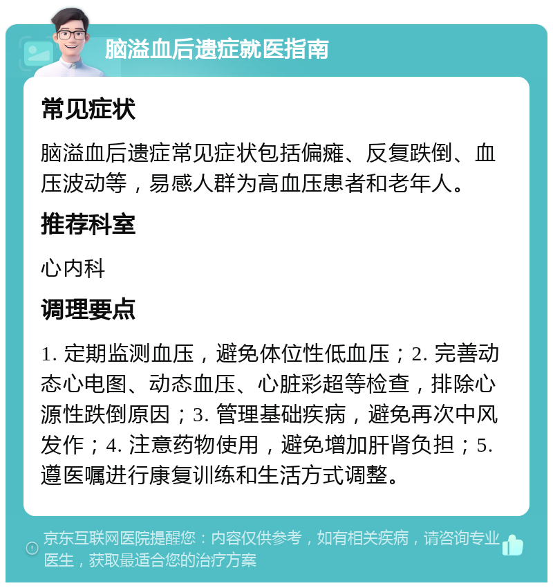 脑溢血后遗症就医指南 常见症状 脑溢血后遗症常见症状包括偏瘫、反复跌倒、血压波动等，易感人群为高血压患者和老年人。 推荐科室 心内科 调理要点 1. 定期监测血压，避免体位性低血压；2. 完善动态心电图、动态血压、心脏彩超等检查，排除心源性跌倒原因；3. 管理基础疾病，避免再次中风发作；4. 注意药物使用，避免增加肝肾负担；5. 遵医嘱进行康复训练和生活方式调整。