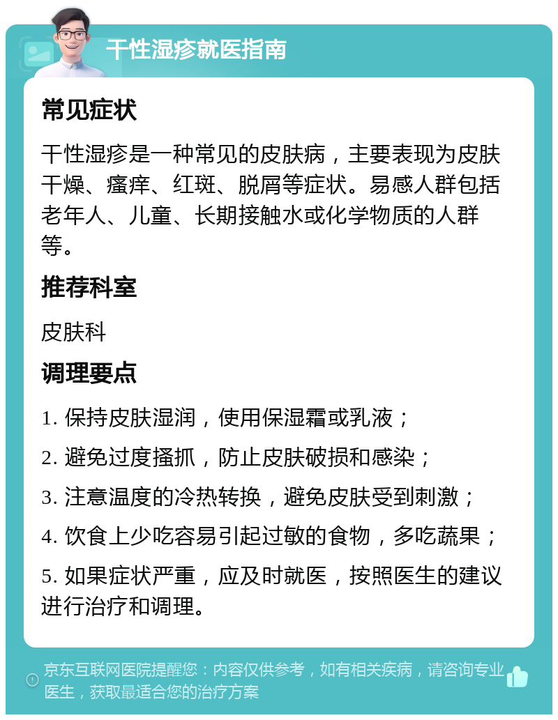 干性湿疹就医指南 常见症状 干性湿疹是一种常见的皮肤病，主要表现为皮肤干燥、瘙痒、红斑、脱屑等症状。易感人群包括老年人、儿童、长期接触水或化学物质的人群等。 推荐科室 皮肤科 调理要点 1. 保持皮肤湿润，使用保湿霜或乳液； 2. 避免过度搔抓，防止皮肤破损和感染； 3. 注意温度的冷热转换，避免皮肤受到刺激； 4. 饮食上少吃容易引起过敏的食物，多吃蔬果； 5. 如果症状严重，应及时就医，按照医生的建议进行治疗和调理。