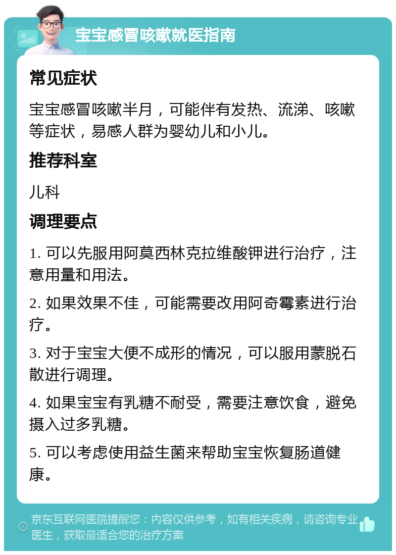 宝宝感冒咳嗽就医指南 常见症状 宝宝感冒咳嗽半月，可能伴有发热、流涕、咳嗽等症状，易感人群为婴幼儿和小儿。 推荐科室 儿科 调理要点 1. 可以先服用阿莫西林克拉维酸钾进行治疗，注意用量和用法。 2. 如果效果不佳，可能需要改用阿奇霉素进行治疗。 3. 对于宝宝大便不成形的情况，可以服用蒙脱石散进行调理。 4. 如果宝宝有乳糖不耐受，需要注意饮食，避免摄入过多乳糖。 5. 可以考虑使用益生菌来帮助宝宝恢复肠道健康。