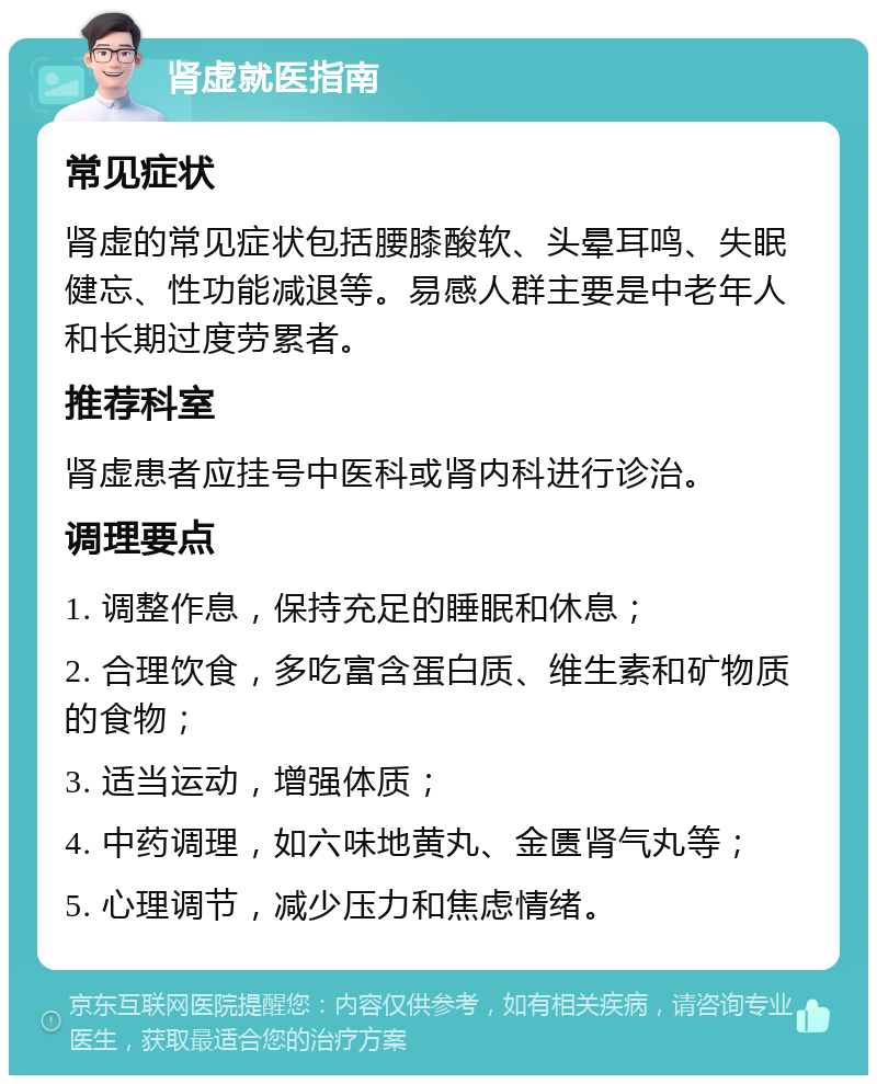 肾虚就医指南 常见症状 肾虚的常见症状包括腰膝酸软、头晕耳鸣、失眠健忘、性功能减退等。易感人群主要是中老年人和长期过度劳累者。 推荐科室 肾虚患者应挂号中医科或肾内科进行诊治。 调理要点 1. 调整作息，保持充足的睡眠和休息； 2. 合理饮食，多吃富含蛋白质、维生素和矿物质的食物； 3. 适当运动，增强体质； 4. 中药调理，如六味地黄丸、金匮肾气丸等； 5. 心理调节，减少压力和焦虑情绪。