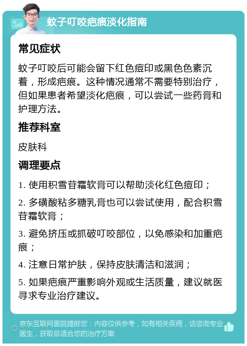 蚊子叮咬疤痕淡化指南 常见症状 蚊子叮咬后可能会留下红色痘印或黑色色素沉着，形成疤痕。这种情况通常不需要特别治疗，但如果患者希望淡化疤痕，可以尝试一些药膏和护理方法。 推荐科室 皮肤科 调理要点 1. 使用积雪苷霜软膏可以帮助淡化红色痘印； 2. 多磺酸粘多糖乳膏也可以尝试使用，配合积雪苷霜软膏； 3. 避免挤压或抓破叮咬部位，以免感染和加重疤痕； 4. 注意日常护肤，保持皮肤清洁和滋润； 5. 如果疤痕严重影响外观或生活质量，建议就医寻求专业治疗建议。