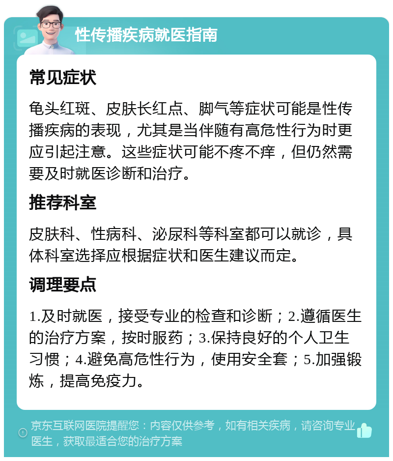 性传播疾病就医指南 常见症状 龟头红斑、皮肤长红点、脚气等症状可能是性传播疾病的表现，尤其是当伴随有高危性行为时更应引起注意。这些症状可能不疼不痒，但仍然需要及时就医诊断和治疗。 推荐科室 皮肤科、性病科、泌尿科等科室都可以就诊，具体科室选择应根据症状和医生建议而定。 调理要点 1.及时就医，接受专业的检查和诊断；2.遵循医生的治疗方案，按时服药；3.保持良好的个人卫生习惯；4.避免高危性行为，使用安全套；5.加强锻炼，提高免疫力。