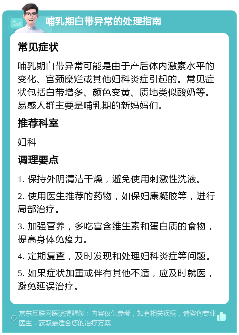 哺乳期白带异常的处理指南 常见症状 哺乳期白带异常可能是由于产后体内激素水平的变化、宫颈糜烂或其他妇科炎症引起的。常见症状包括白带增多、颜色变黄、质地类似酸奶等。易感人群主要是哺乳期的新妈妈们。 推荐科室 妇科 调理要点 1. 保持外阴清洁干燥，避免使用刺激性洗液。 2. 使用医生推荐的药物，如保妇康凝胶等，进行局部治疗。 3. 加强营养，多吃富含维生素和蛋白质的食物，提高身体免疫力。 4. 定期复查，及时发现和处理妇科炎症等问题。 5. 如果症状加重或伴有其他不适，应及时就医，避免延误治疗。