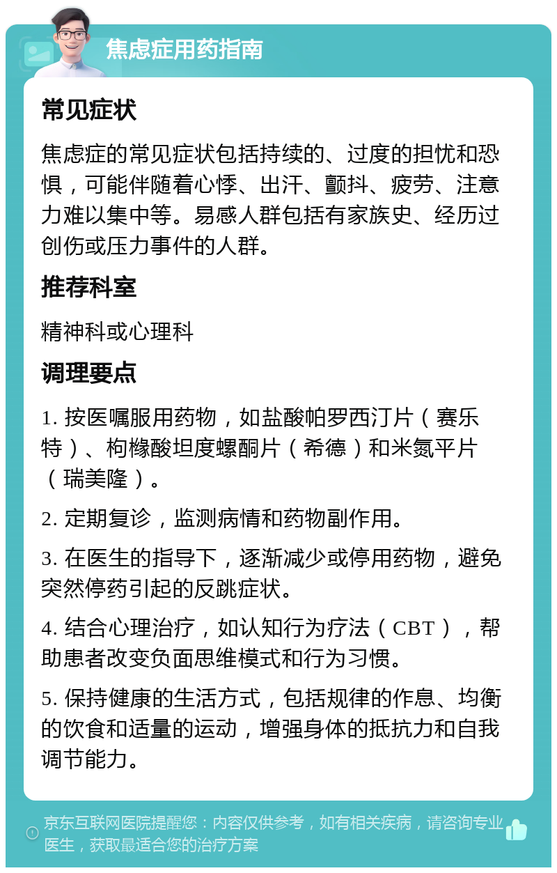 焦虑症用药指南 常见症状 焦虑症的常见症状包括持续的、过度的担忧和恐惧，可能伴随着心悸、出汗、颤抖、疲劳、注意力难以集中等。易感人群包括有家族史、经历过创伤或压力事件的人群。 推荐科室 精神科或心理科 调理要点 1. 按医嘱服用药物，如盐酸帕罗西汀片（赛乐特）、枸橼酸坦度螺酮片（希德）和米氮平片（瑞美隆）。 2. 定期复诊，监测病情和药物副作用。 3. 在医生的指导下，逐渐减少或停用药物，避免突然停药引起的反跳症状。 4. 结合心理治疗，如认知行为疗法（CBT），帮助患者改变负面思维模式和行为习惯。 5. 保持健康的生活方式，包括规律的作息、均衡的饮食和适量的运动，增强身体的抵抗力和自我调节能力。