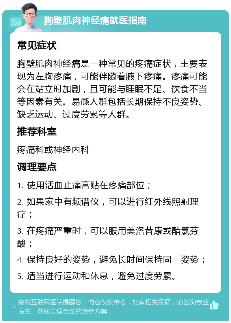 胸壁肌肉神经痛就医指南 常见症状 胸壁肌肉神经痛是一种常见的疼痛症状，主要表现为左胸疼痛，可能伴随着腋下疼痛。疼痛可能会在站立时加剧，且可能与睡眠不足、饮食不当等因素有关。易感人群包括长期保持不良姿势、缺乏运动、过度劳累等人群。 推荐科室 疼痛科或神经内科 调理要点 1. 使用活血止痛膏贴在疼痛部位； 2. 如果家中有频谱仪，可以进行红外线照射理疗； 3. 在疼痛严重时，可以服用美洛昔康或醋氯芬酸； 4. 保持良好的姿势，避免长时间保持同一姿势； 5. 适当进行运动和休息，避免过度劳累。