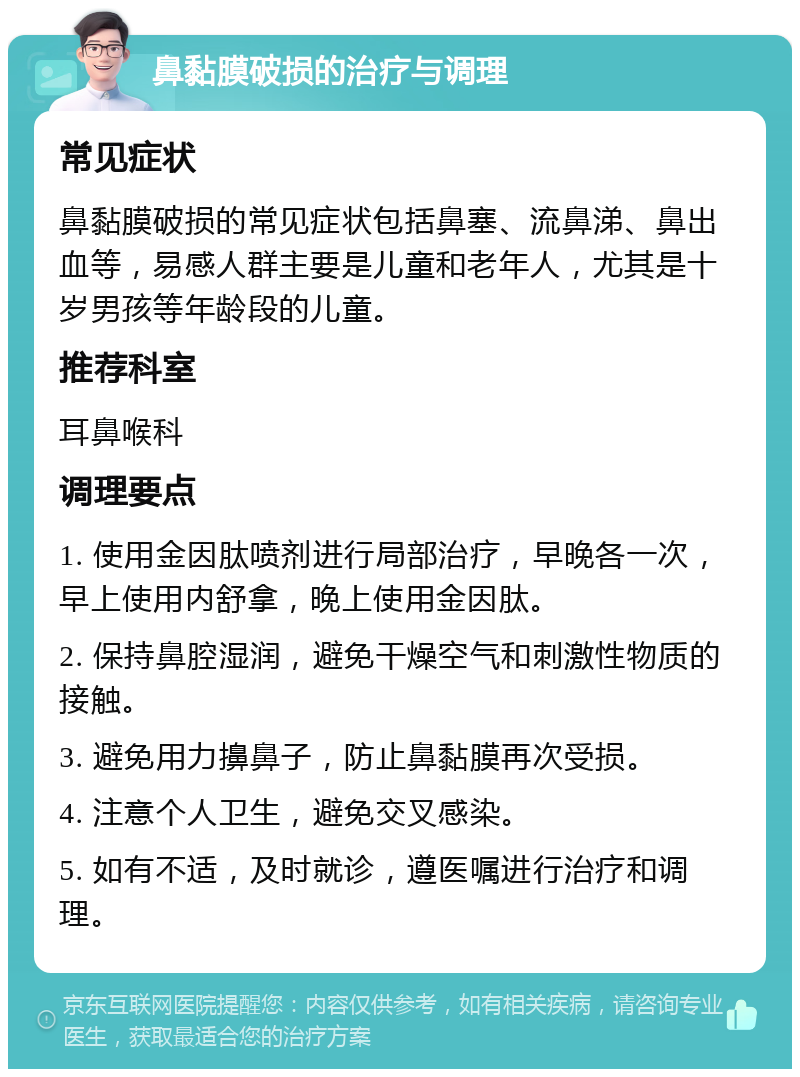 鼻黏膜破损的治疗与调理 常见症状 鼻黏膜破损的常见症状包括鼻塞、流鼻涕、鼻出血等，易感人群主要是儿童和老年人，尤其是十岁男孩等年龄段的儿童。 推荐科室 耳鼻喉科 调理要点 1. 使用金因肽喷剂进行局部治疗，早晚各一次，早上使用内舒拿，晚上使用金因肽。 2. 保持鼻腔湿润，避免干燥空气和刺激性物质的接触。 3. 避免用力擤鼻子，防止鼻黏膜再次受损。 4. 注意个人卫生，避免交叉感染。 5. 如有不适，及时就诊，遵医嘱进行治疗和调理。