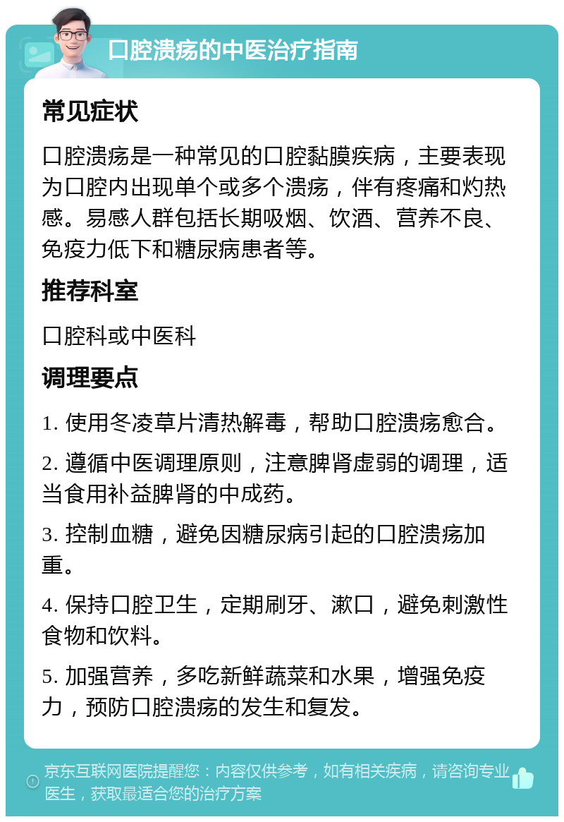 口腔溃疡的中医治疗指南 常见症状 口腔溃疡是一种常见的口腔黏膜疾病，主要表现为口腔内出现单个或多个溃疡，伴有疼痛和灼热感。易感人群包括长期吸烟、饮酒、营养不良、免疫力低下和糖尿病患者等。 推荐科室 口腔科或中医科 调理要点 1. 使用冬凌草片清热解毒，帮助口腔溃疡愈合。 2. 遵循中医调理原则，注意脾肾虚弱的调理，适当食用补益脾肾的中成药。 3. 控制血糖，避免因糖尿病引起的口腔溃疡加重。 4. 保持口腔卫生，定期刷牙、漱口，避免刺激性食物和饮料。 5. 加强营养，多吃新鲜蔬菜和水果，增强免疫力，预防口腔溃疡的发生和复发。