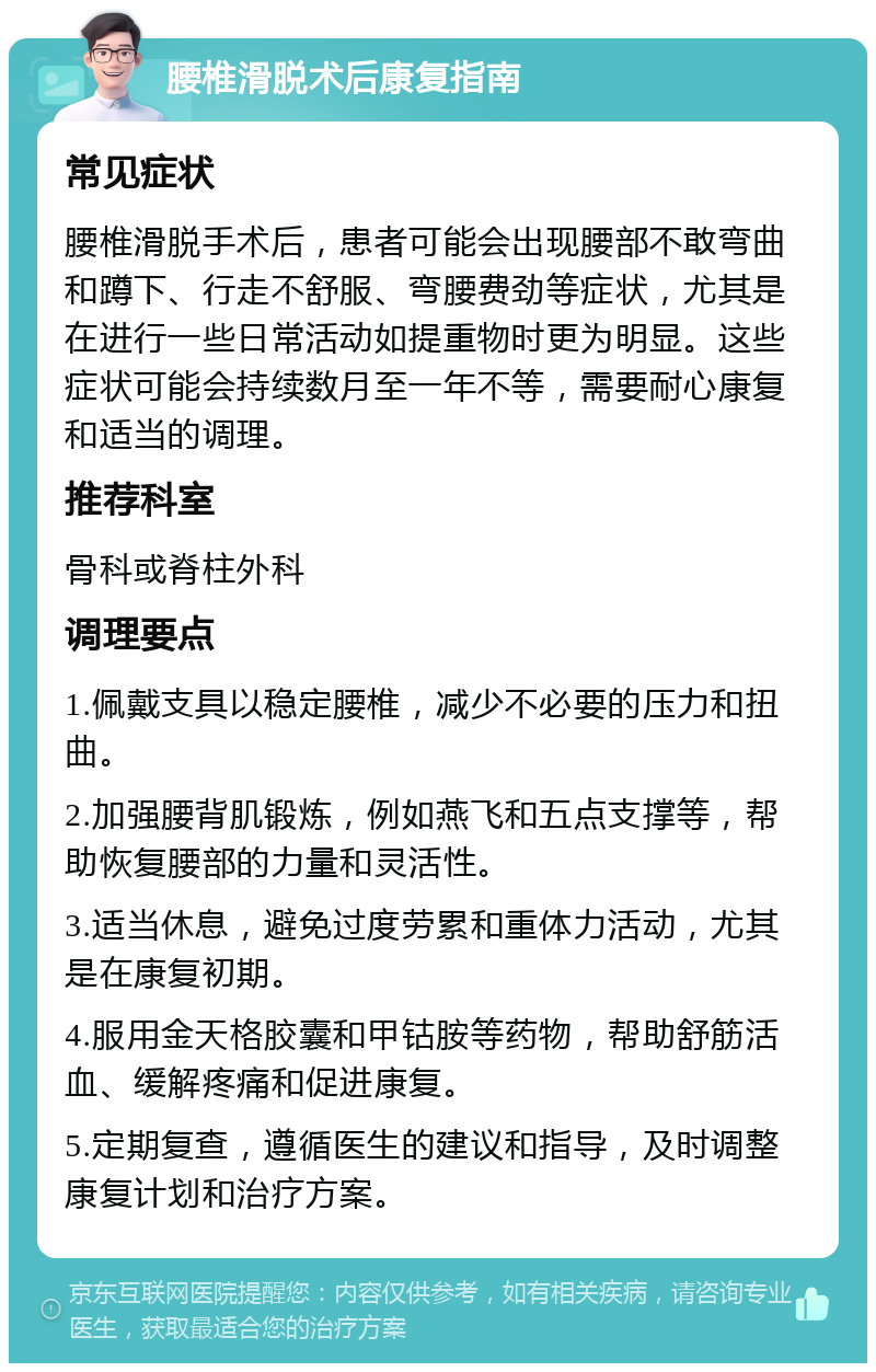 腰椎滑脱术后康复指南 常见症状 腰椎滑脱手术后，患者可能会出现腰部不敢弯曲和蹲下、行走不舒服、弯腰费劲等症状，尤其是在进行一些日常活动如提重物时更为明显。这些症状可能会持续数月至一年不等，需要耐心康复和适当的调理。 推荐科室 骨科或脊柱外科 调理要点 1.佩戴支具以稳定腰椎，减少不必要的压力和扭曲。 2.加强腰背肌锻炼，例如燕飞和五点支撑等，帮助恢复腰部的力量和灵活性。 3.适当休息，避免过度劳累和重体力活动，尤其是在康复初期。 4.服用金天格胶囊和甲钴胺等药物，帮助舒筋活血、缓解疼痛和促进康复。 5.定期复查，遵循医生的建议和指导，及时调整康复计划和治疗方案。