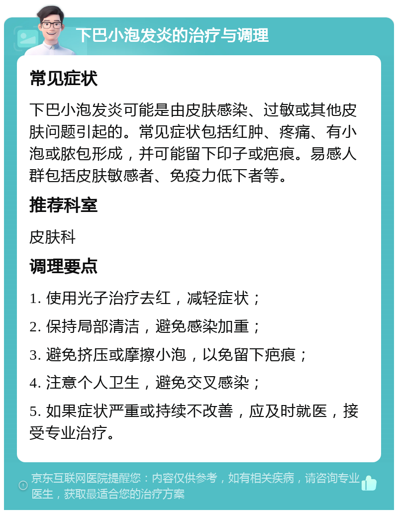 下巴小泡发炎的治疗与调理 常见症状 下巴小泡发炎可能是由皮肤感染、过敏或其他皮肤问题引起的。常见症状包括红肿、疼痛、有小泡或脓包形成，并可能留下印子或疤痕。易感人群包括皮肤敏感者、免疫力低下者等。 推荐科室 皮肤科 调理要点 1. 使用光子治疗去红，减轻症状； 2. 保持局部清洁，避免感染加重； 3. 避免挤压或摩擦小泡，以免留下疤痕； 4. 注意个人卫生，避免交叉感染； 5. 如果症状严重或持续不改善，应及时就医，接受专业治疗。