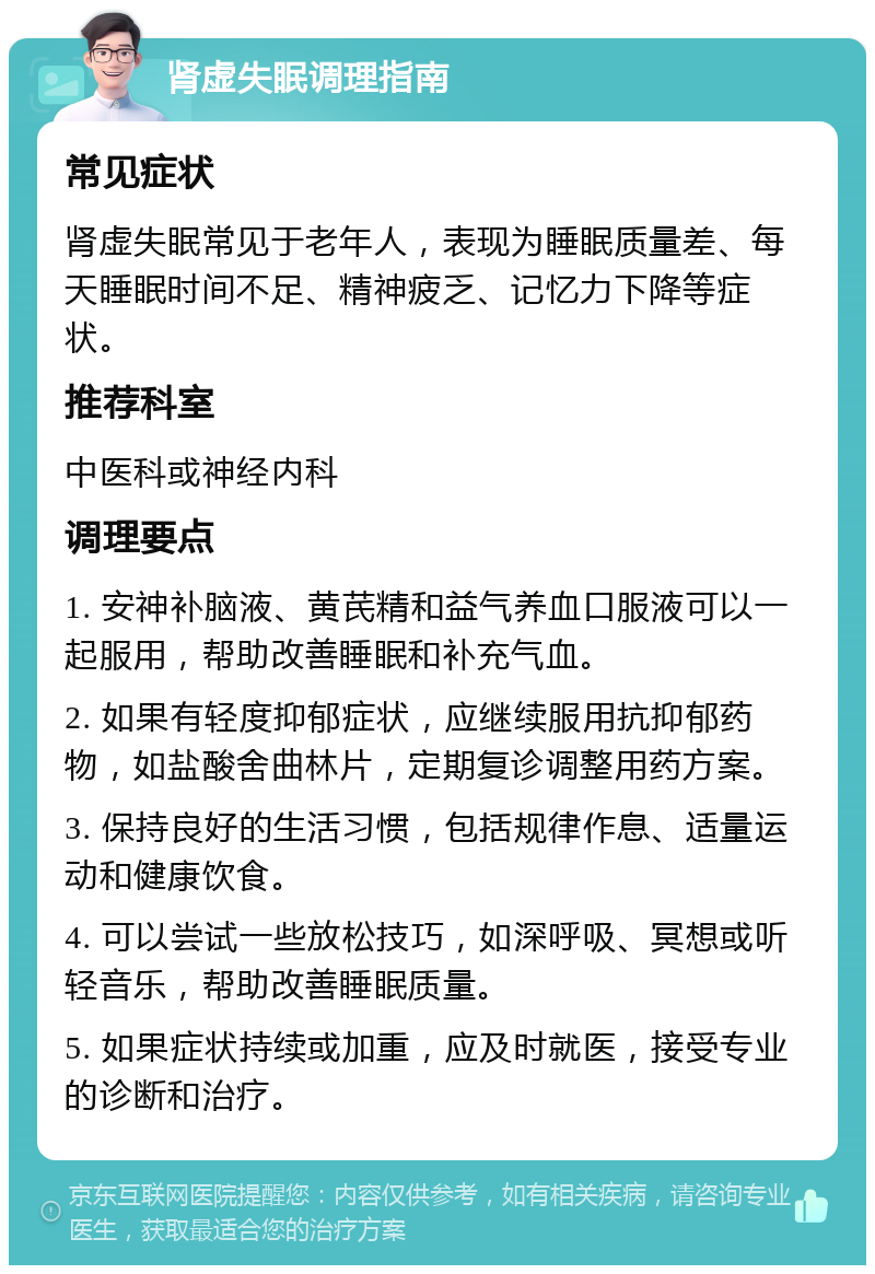 肾虚失眠调理指南 常见症状 肾虚失眠常见于老年人，表现为睡眠质量差、每天睡眠时间不足、精神疲乏、记忆力下降等症状。 推荐科室 中医科或神经内科 调理要点 1. 安神补脑液、黄芪精和益气养血口服液可以一起服用，帮助改善睡眠和补充气血。 2. 如果有轻度抑郁症状，应继续服用抗抑郁药物，如盐酸舍曲林片，定期复诊调整用药方案。 3. 保持良好的生活习惯，包括规律作息、适量运动和健康饮食。 4. 可以尝试一些放松技巧，如深呼吸、冥想或听轻音乐，帮助改善睡眠质量。 5. 如果症状持续或加重，应及时就医，接受专业的诊断和治疗。