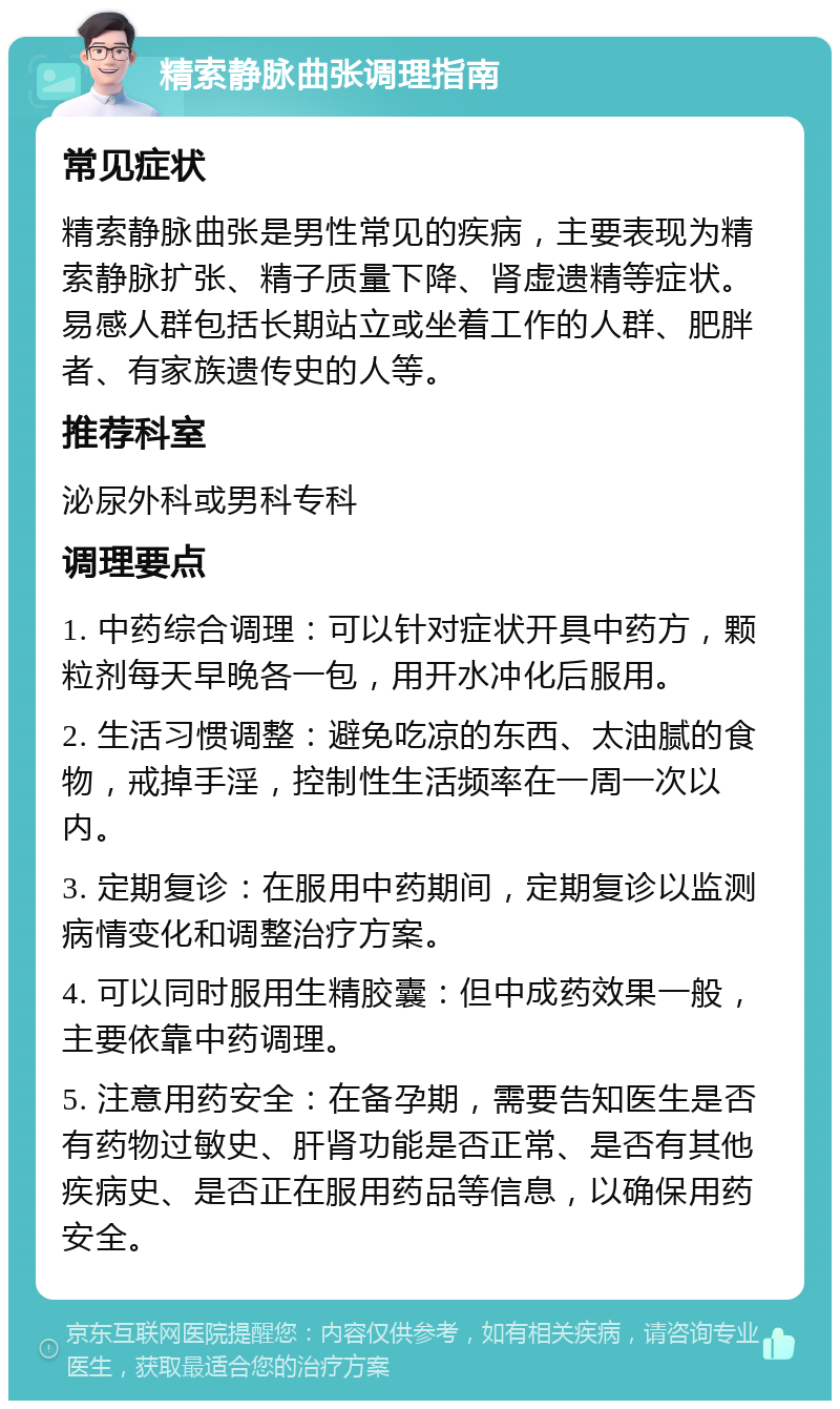 精索静脉曲张调理指南 常见症状 精索静脉曲张是男性常见的疾病，主要表现为精索静脉扩张、精子质量下降、肾虚遗精等症状。易感人群包括长期站立或坐着工作的人群、肥胖者、有家族遗传史的人等。 推荐科室 泌尿外科或男科专科 调理要点 1. 中药综合调理：可以针对症状开具中药方，颗粒剂每天早晚各一包，用开水冲化后服用。 2. 生活习惯调整：避免吃凉的东西、太油腻的食物，戒掉手淫，控制性生活频率在一周一次以内。 3. 定期复诊：在服用中药期间，定期复诊以监测病情变化和调整治疗方案。 4. 可以同时服用生精胶囊：但中成药效果一般，主要依靠中药调理。 5. 注意用药安全：在备孕期，需要告知医生是否有药物过敏史、肝肾功能是否正常、是否有其他疾病史、是否正在服用药品等信息，以确保用药安全。