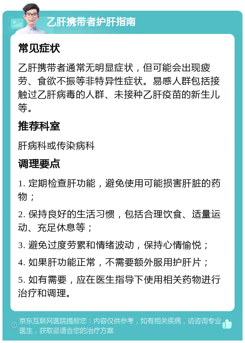 乙肝携带者护肝指南 常见症状 乙肝携带者通常无明显症状，但可能会出现疲劳、食欲不振等非特异性症状。易感人群包括接触过乙肝病毒的人群、未接种乙肝疫苗的新生儿等。 推荐科室 肝病科或传染病科 调理要点 1. 定期检查肝功能，避免使用可能损害肝脏的药物； 2. 保持良好的生活习惯，包括合理饮食、适量运动、充足休息等； 3. 避免过度劳累和情绪波动，保持心情愉悦； 4. 如果肝功能正常，不需要额外服用护肝片； 5. 如有需要，应在医生指导下使用相关药物进行治疗和调理。