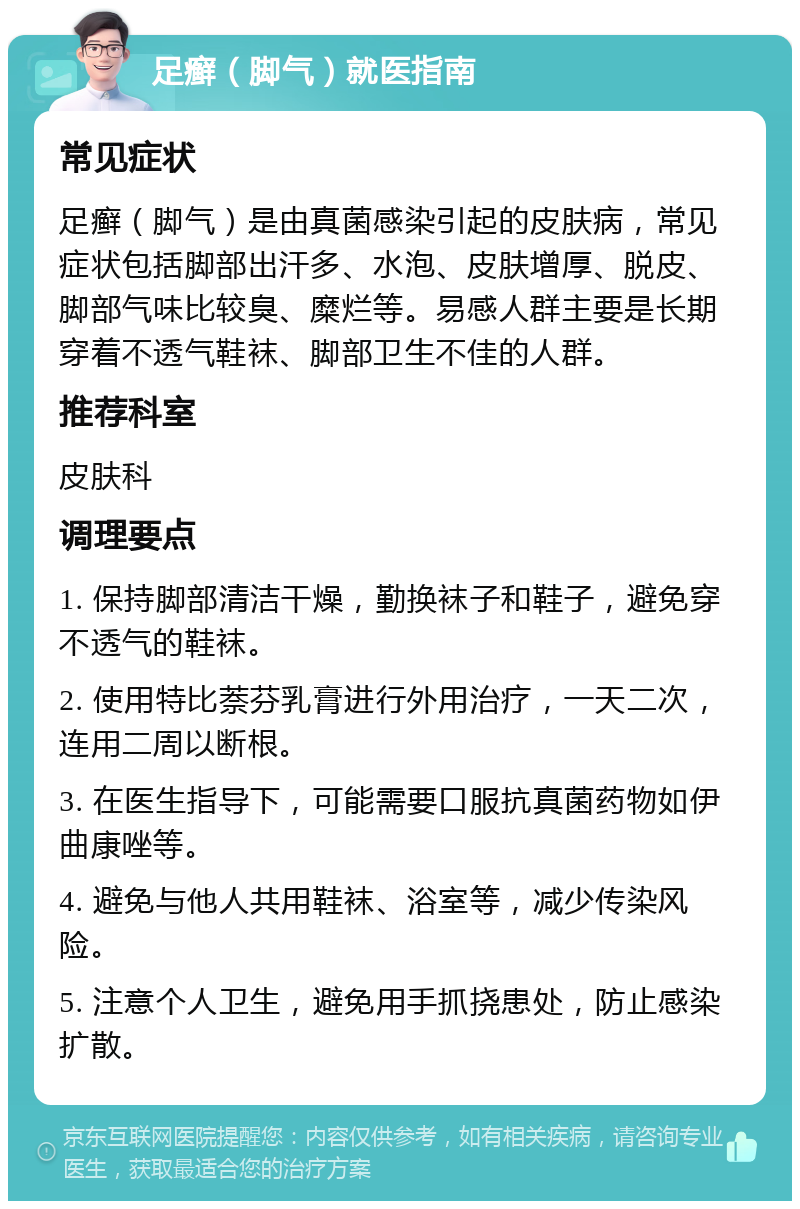 足癣（脚气）就医指南 常见症状 足癣（脚气）是由真菌感染引起的皮肤病，常见症状包括脚部出汗多、水泡、皮肤增厚、脱皮、脚部气味比较臭、糜烂等。易感人群主要是长期穿着不透气鞋袜、脚部卫生不佳的人群。 推荐科室 皮肤科 调理要点 1. 保持脚部清洁干燥，勤换袜子和鞋子，避免穿不透气的鞋袜。 2. 使用特比萘芬乳膏进行外用治疗，一天二次，连用二周以断根。 3. 在医生指导下，可能需要口服抗真菌药物如伊曲康唑等。 4. 避免与他人共用鞋袜、浴室等，减少传染风险。 5. 注意个人卫生，避免用手抓挠患处，防止感染扩散。