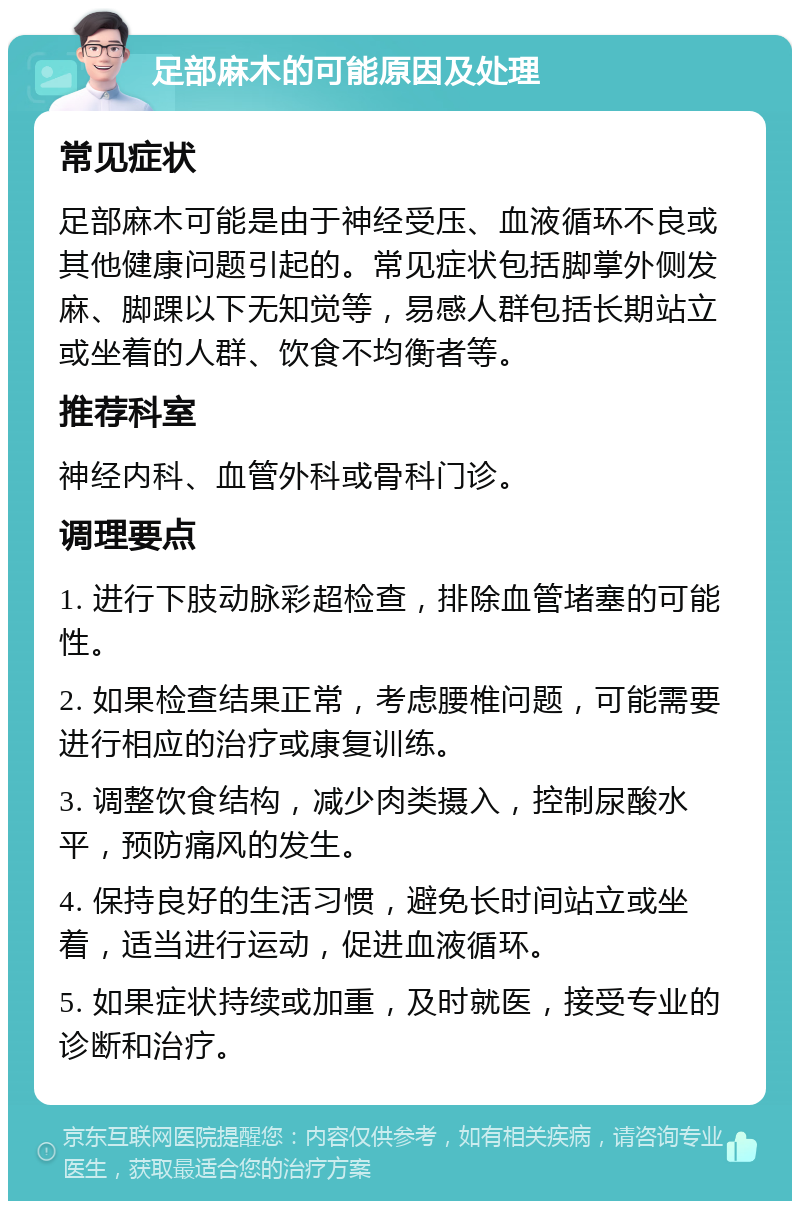 足部麻木的可能原因及处理 常见症状 足部麻木可能是由于神经受压、血液循环不良或其他健康问题引起的。常见症状包括脚掌外侧发麻、脚踝以下无知觉等，易感人群包括长期站立或坐着的人群、饮食不均衡者等。 推荐科室 神经内科、血管外科或骨科门诊。 调理要点 1. 进行下肢动脉彩超检查，排除血管堵塞的可能性。 2. 如果检查结果正常，考虑腰椎问题，可能需要进行相应的治疗或康复训练。 3. 调整饮食结构，减少肉类摄入，控制尿酸水平，预防痛风的发生。 4. 保持良好的生活习惯，避免长时间站立或坐着，适当进行运动，促进血液循环。 5. 如果症状持续或加重，及时就医，接受专业的诊断和治疗。