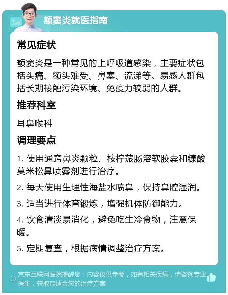 额窦炎就医指南 常见症状 额窦炎是一种常见的上呼吸道感染，主要症状包括头痛、额头难受、鼻塞、流涕等。易感人群包括长期接触污染环境、免疫力较弱的人群。 推荐科室 耳鼻喉科 调理要点 1. 使用通窍鼻炎颗粒、桉柠蒎肠溶软胶囊和糠酸莫米松鼻喷雾剂进行治疗。 2. 每天使用生理性海盐水喷鼻，保持鼻腔湿润。 3. 适当进行体育锻炼，增强机体防御能力。 4. 饮食清淡易消化，避免吃生冷食物，注意保暖。 5. 定期复查，根据病情调整治疗方案。