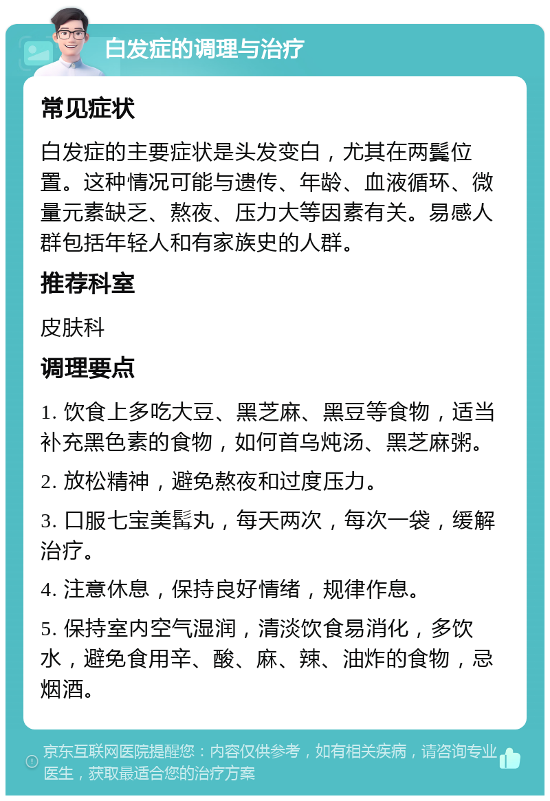 白发症的调理与治疗 常见症状 白发症的主要症状是头发变白，尤其在两鬓位置。这种情况可能与遗传、年龄、血液循环、微量元素缺乏、熬夜、压力大等因素有关。易感人群包括年轻人和有家族史的人群。 推荐科室 皮肤科 调理要点 1. 饮食上多吃大豆、黑芝麻、黑豆等食物，适当补充黑色素的食物，如何首乌炖汤、黑芝麻粥。 2. 放松精神，避免熬夜和过度压力。 3. 口服七宝美髯丸，每天两次，每次一袋，缓解治疗。 4. 注意休息，保持良好情绪，规律作息。 5. 保持室内空气湿润，清淡饮食易消化，多饮水，避免食用辛、酸、麻、辣、油炸的食物，忌烟酒。