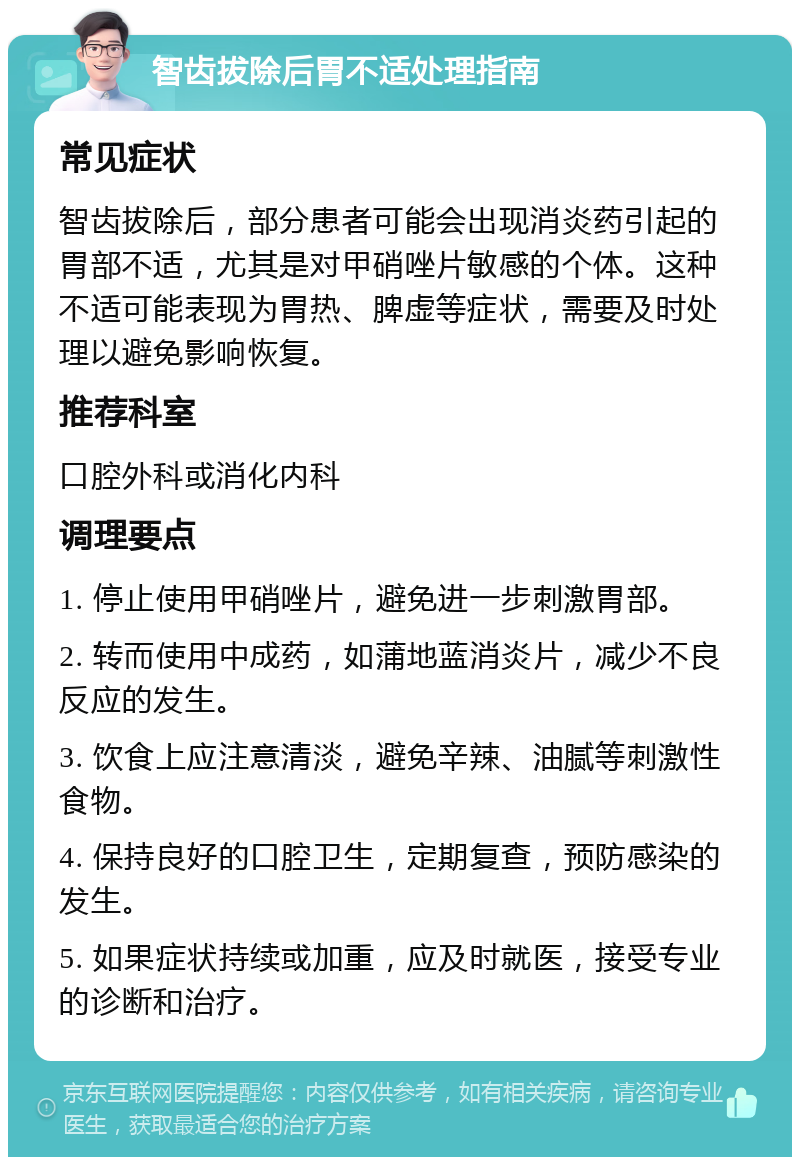 智齿拔除后胃不适处理指南 常见症状 智齿拔除后，部分患者可能会出现消炎药引起的胃部不适，尤其是对甲硝唑片敏感的个体。这种不适可能表现为胃热、脾虚等症状，需要及时处理以避免影响恢复。 推荐科室 口腔外科或消化内科 调理要点 1. 停止使用甲硝唑片，避免进一步刺激胃部。 2. 转而使用中成药，如蒲地蓝消炎片，减少不良反应的发生。 3. 饮食上应注意清淡，避免辛辣、油腻等刺激性食物。 4. 保持良好的口腔卫生，定期复查，预防感染的发生。 5. 如果症状持续或加重，应及时就医，接受专业的诊断和治疗。