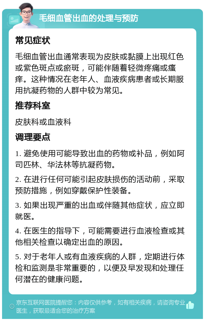 毛细血管出血的处理与预防 常见症状 毛细血管出血通常表现为皮肤或黏膜上出现红色或紫色斑点或瘀斑，可能伴随着轻微疼痛或瘙痒。这种情况在老年人、血液疾病患者或长期服用抗凝药物的人群中较为常见。 推荐科室 皮肤科或血液科 调理要点 1. 避免使用可能导致出血的药物或补品，例如阿司匹林、华法林等抗凝药物。 2. 在进行任何可能引起皮肤损伤的活动前，采取预防措施，例如穿戴保护性装备。 3. 如果出现严重的出血或伴随其他症状，应立即就医。 4. 在医生的指导下，可能需要进行血液检查或其他相关检查以确定出血的原因。 5. 对于老年人或有血液疾病的人群，定期进行体检和监测是非常重要的，以便及早发现和处理任何潜在的健康问题。