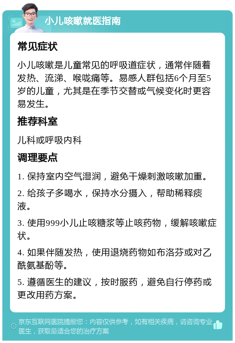 小儿咳嗽就医指南 常见症状 小儿咳嗽是儿童常见的呼吸道症状，通常伴随着发热、流涕、喉咙痛等。易感人群包括6个月至5岁的儿童，尤其是在季节交替或气候变化时更容易发生。 推荐科室 儿科或呼吸内科 调理要点 1. 保持室内空气湿润，避免干燥刺激咳嗽加重。 2. 给孩子多喝水，保持水分摄入，帮助稀释痰液。 3. 使用999小儿止咳糖浆等止咳药物，缓解咳嗽症状。 4. 如果伴随发热，使用退烧药物如布洛芬或对乙酰氨基酚等。 5. 遵循医生的建议，按时服药，避免自行停药或更改用药方案。