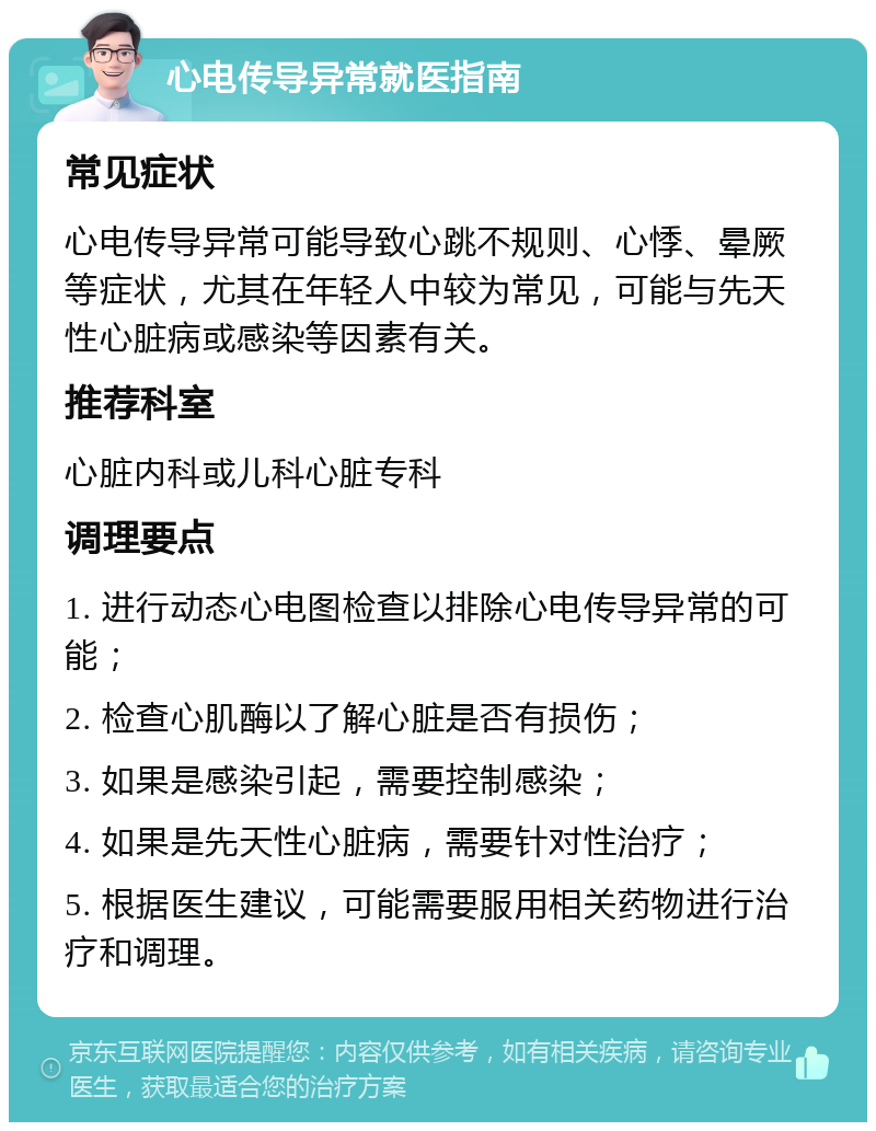 心电传导异常就医指南 常见症状 心电传导异常可能导致心跳不规则、心悸、晕厥等症状，尤其在年轻人中较为常见，可能与先天性心脏病或感染等因素有关。 推荐科室 心脏内科或儿科心脏专科 调理要点 1. 进行动态心电图检查以排除心电传导异常的可能； 2. 检查心肌酶以了解心脏是否有损伤； 3. 如果是感染引起，需要控制感染； 4. 如果是先天性心脏病，需要针对性治疗； 5. 根据医生建议，可能需要服用相关药物进行治疗和调理。