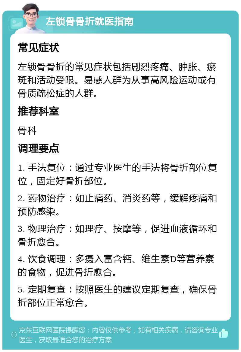 左锁骨骨折就医指南 常见症状 左锁骨骨折的常见症状包括剧烈疼痛、肿胀、瘀斑和活动受限。易感人群为从事高风险运动或有骨质疏松症的人群。 推荐科室 骨科 调理要点 1. 手法复位：通过专业医生的手法将骨折部位复位，固定好骨折部位。 2. 药物治疗：如止痛药、消炎药等，缓解疼痛和预防感染。 3. 物理治疗：如理疗、按摩等，促进血液循环和骨折愈合。 4. 饮食调理：多摄入富含钙、维生素D等营养素的食物，促进骨折愈合。 5. 定期复查：按照医生的建议定期复查，确保骨折部位正常愈合。