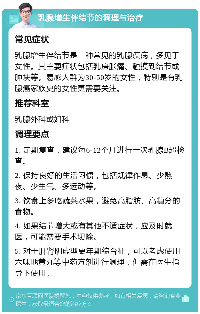 乳腺增生伴结节的调理与治疗 常见症状 乳腺增生伴结节是一种常见的乳腺疾病，多见于女性。其主要症状包括乳房胀痛、触摸到结节或肿块等。易感人群为30-50岁的女性，特别是有乳腺癌家族史的女性更需要关注。 推荐科室 乳腺外科或妇科 调理要点 1. 定期复查，建议每6-12个月进行一次乳腺B超检查。 2. 保持良好的生活习惯，包括规律作息、少熬夜、少生气、多运动等。 3. 饮食上多吃蔬菜水果，避免高脂肪、高糖分的食物。 4. 如果结节增大或有其他不适症状，应及时就医，可能需要手术切除。 5. 对于肝肾阴虚型更年期综合征，可以考虑使用六味地黄丸等中药方剂进行调理，但需在医生指导下使用。