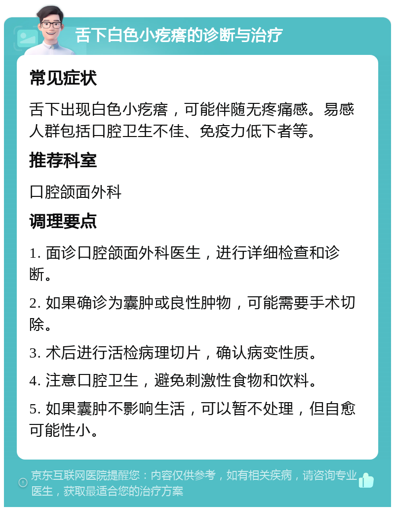 舌下白色小疙瘩的诊断与治疗 常见症状 舌下出现白色小疙瘩，可能伴随无疼痛感。易感人群包括口腔卫生不佳、免疫力低下者等。 推荐科室 口腔颌面外科 调理要点 1. 面诊口腔颌面外科医生，进行详细检查和诊断。 2. 如果确诊为囊肿或良性肿物，可能需要手术切除。 3. 术后进行活检病理切片，确认病变性质。 4. 注意口腔卫生，避免刺激性食物和饮料。 5. 如果囊肿不影响生活，可以暂不处理，但自愈可能性小。