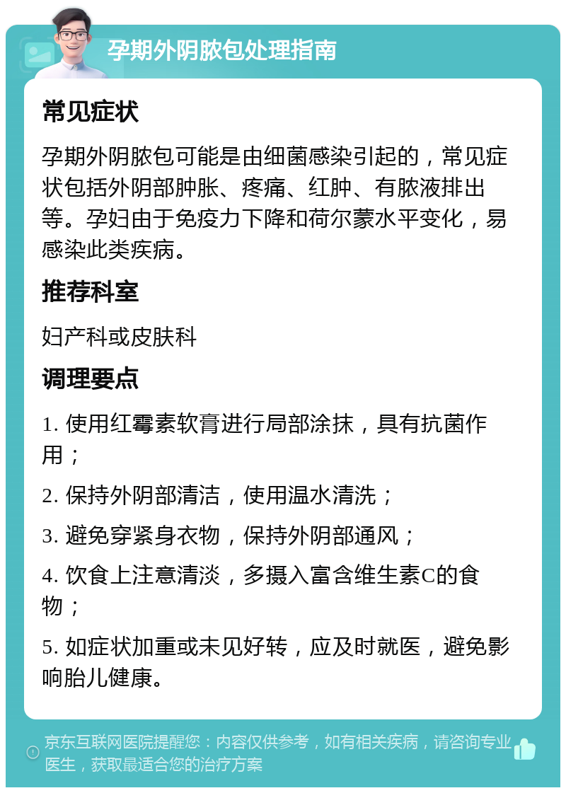 孕期外阴脓包处理指南 常见症状 孕期外阴脓包可能是由细菌感染引起的，常见症状包括外阴部肿胀、疼痛、红肿、有脓液排出等。孕妇由于免疫力下降和荷尔蒙水平变化，易感染此类疾病。 推荐科室 妇产科或皮肤科 调理要点 1. 使用红霉素软膏进行局部涂抹，具有抗菌作用； 2. 保持外阴部清洁，使用温水清洗； 3. 避免穿紧身衣物，保持外阴部通风； 4. 饮食上注意清淡，多摄入富含维生素C的食物； 5. 如症状加重或未见好转，应及时就医，避免影响胎儿健康。