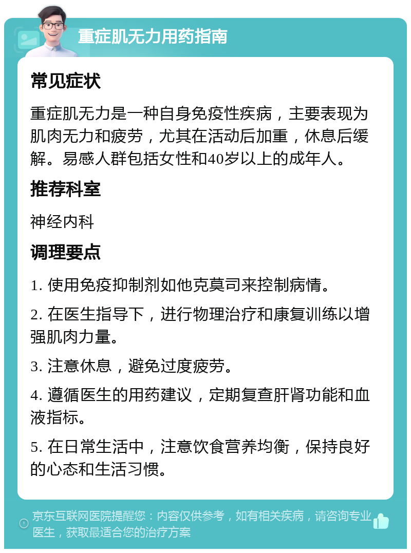 重症肌无力用药指南 常见症状 重症肌无力是一种自身免疫性疾病，主要表现为肌肉无力和疲劳，尤其在活动后加重，休息后缓解。易感人群包括女性和40岁以上的成年人。 推荐科室 神经内科 调理要点 1. 使用免疫抑制剂如他克莫司来控制病情。 2. 在医生指导下，进行物理治疗和康复训练以增强肌肉力量。 3. 注意休息，避免过度疲劳。 4. 遵循医生的用药建议，定期复查肝肾功能和血液指标。 5. 在日常生活中，注意饮食营养均衡，保持良好的心态和生活习惯。