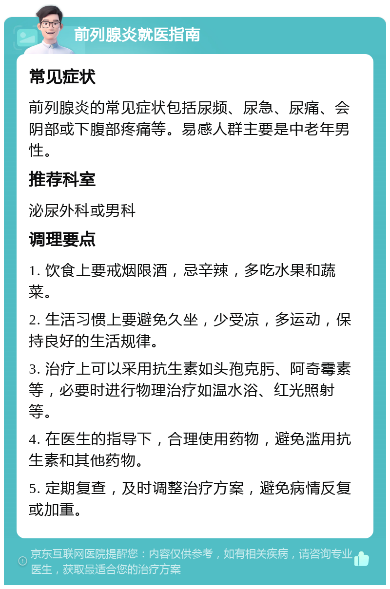 前列腺炎就医指南 常见症状 前列腺炎的常见症状包括尿频、尿急、尿痛、会阴部或下腹部疼痛等。易感人群主要是中老年男性。 推荐科室 泌尿外科或男科 调理要点 1. 饮食上要戒烟限酒，忌辛辣，多吃水果和蔬菜。 2. 生活习惯上要避免久坐，少受凉，多运动，保持良好的生活规律。 3. 治疗上可以采用抗生素如头孢克肟、阿奇霉素等，必要时进行物理治疗如温水浴、红光照射等。 4. 在医生的指导下，合理使用药物，避免滥用抗生素和其他药物。 5. 定期复查，及时调整治疗方案，避免病情反复或加重。