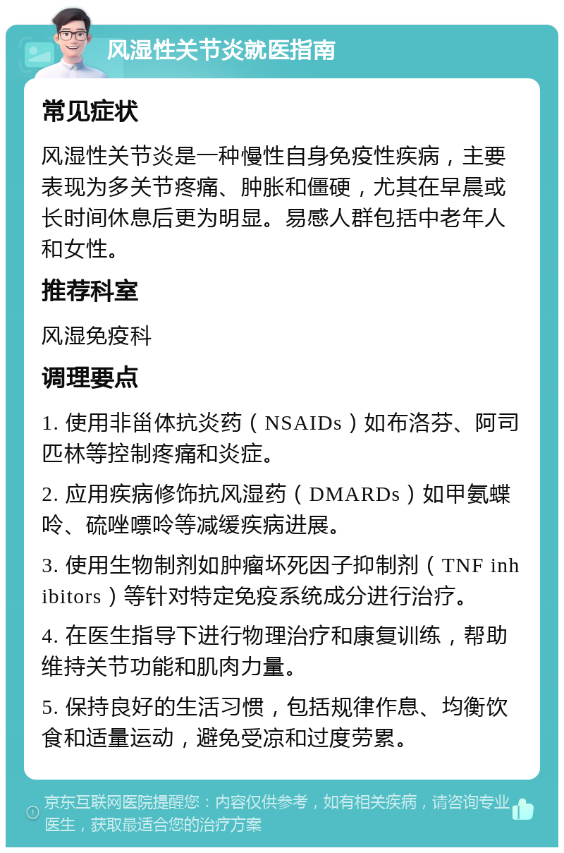 风湿性关节炎就医指南 常见症状 风湿性关节炎是一种慢性自身免疫性疾病，主要表现为多关节疼痛、肿胀和僵硬，尤其在早晨或长时间休息后更为明显。易感人群包括中老年人和女性。 推荐科室 风湿免疫科 调理要点 1. 使用非甾体抗炎药（NSAIDs）如布洛芬、阿司匹林等控制疼痛和炎症。 2. 应用疾病修饰抗风湿药（DMARDs）如甲氨蝶呤、硫唑嘌呤等减缓疾病进展。 3. 使用生物制剂如肿瘤坏死因子抑制剂（TNF inhibitors）等针对特定免疫系统成分进行治疗。 4. 在医生指导下进行物理治疗和康复训练，帮助维持关节功能和肌肉力量。 5. 保持良好的生活习惯，包括规律作息、均衡饮食和适量运动，避免受凉和过度劳累。