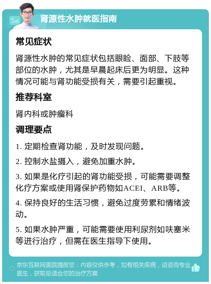 肾源性水肿就医指南 常见症状 肾源性水肿的常见症状包括眼睑、面部、下肢等部位的水肿，尤其是早晨起床后更为明显。这种情况可能与肾功能受损有关，需要引起重视。 推荐科室 肾内科或肿瘤科 调理要点 1. 定期检查肾功能，及时发现问题。 2. 控制水盐摄入，避免加重水肿。 3. 如果是化疗引起的肾功能受损，可能需要调整化疗方案或使用肾保护药物如ACEI、ARB等。 4. 保持良好的生活习惯，避免过度劳累和情绪波动。 5. 如果水肿严重，可能需要使用利尿剂如呋塞米等进行治疗，但需在医生指导下使用。